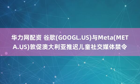华力网配资 谷歌(GOOGL.US)与Meta(META.US)敦促澳大利亚推迟儿童社交媒体禁令