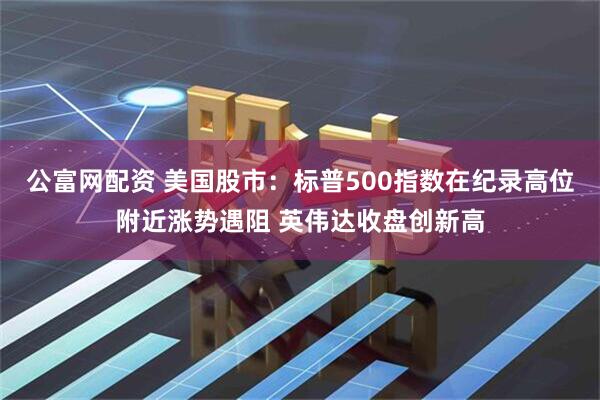 公富网配资 美国股市：标普500指数在纪录高位附近涨势遇阻 英伟达收盘创新高