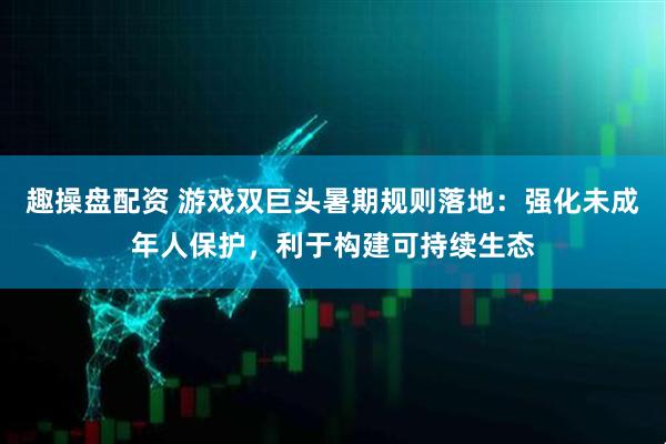 趣操盘配资 游戏双巨头暑期规则落地：强化未成年人保护，利于构建可持续生态